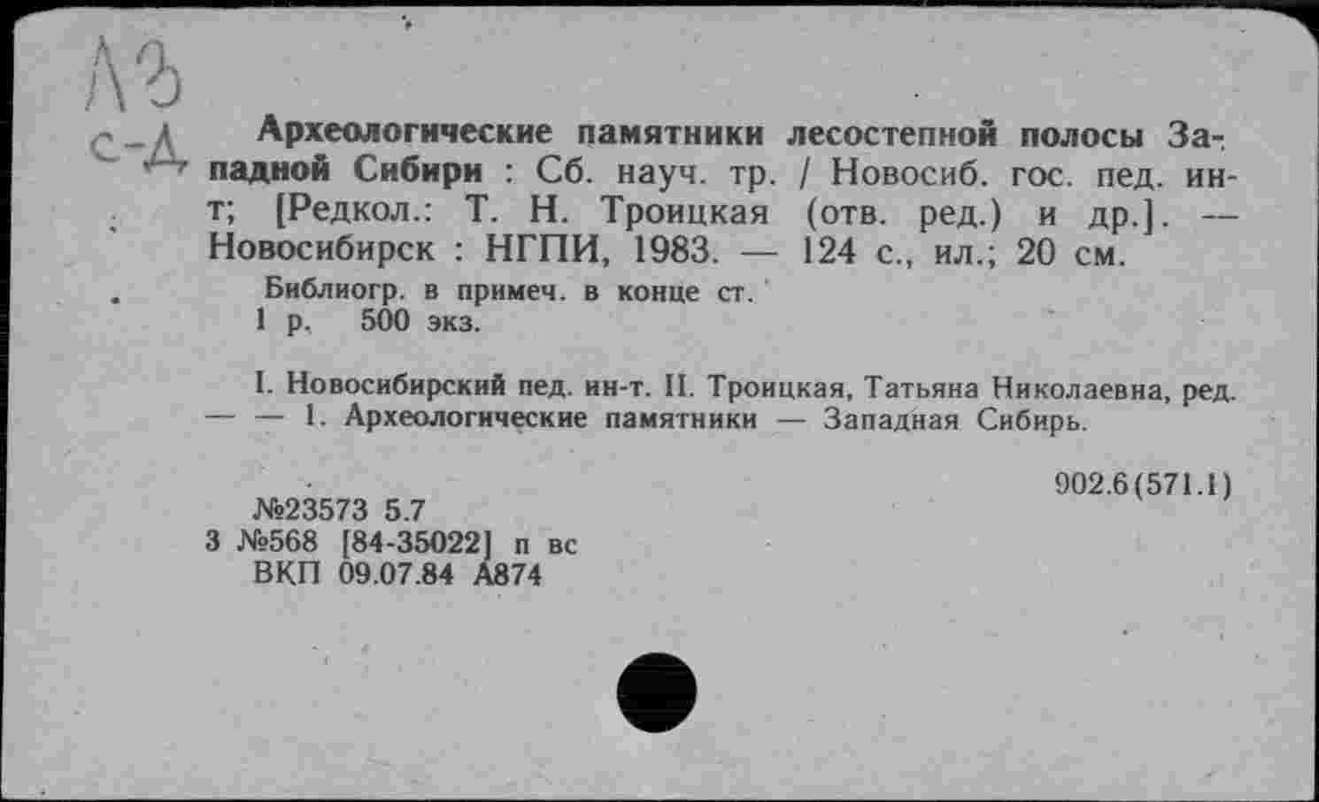 ﻿л г
с-Д	Археологические памятники лесостепной полосы За-, ладной Сибири : Сб. науч. тр. / Новосиб. гос. пед. ин-
	т; [Редкол.: T. Н. Троицкая (отв. ред.) и др.]. — Новосибирск : НГПИ, 1983. — 124 с., ил.; 20 см.
	Библиогр. в примеч. в конце ст. 1 р, 500 экз. I. Новосибирский пед. ин-т. II. Троицкая, Татьяна Николаевна, ред. — — 1. Археологические памятники — Западная Сибирь. 902.6(571.1) №23573 5.7 3 №568 [84-35022] п вс В КП 09.07.84 А874